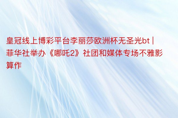 皇冠线上博彩平台李丽莎欧洲杯无圣光bt | 菲华社举办《哪吒2》社团和媒体专场不雅影算作