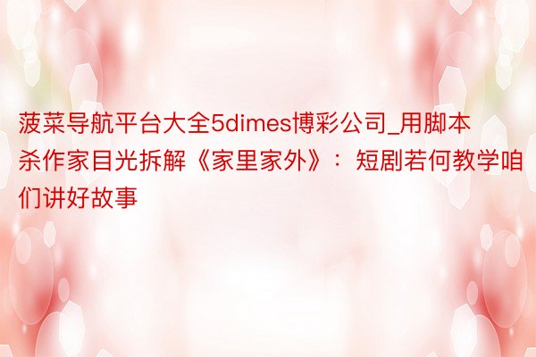 菠菜导航平台大全5dimes博彩公司_用脚本杀作家目光拆解《家里家外》：短剧若何教学咱们讲好故事