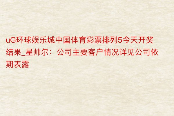 uG环球娱乐城中国体育彩票排列5今天开奖结果_星帅尔：公司主要客户情况详见公司依期表露