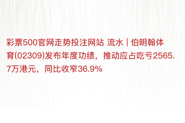 彩票500官网走势投注网站 流水 | 伯明翰体育(02309)发布年度功绩，推动应占吃亏2565.7万港元，同比收窄36.9%